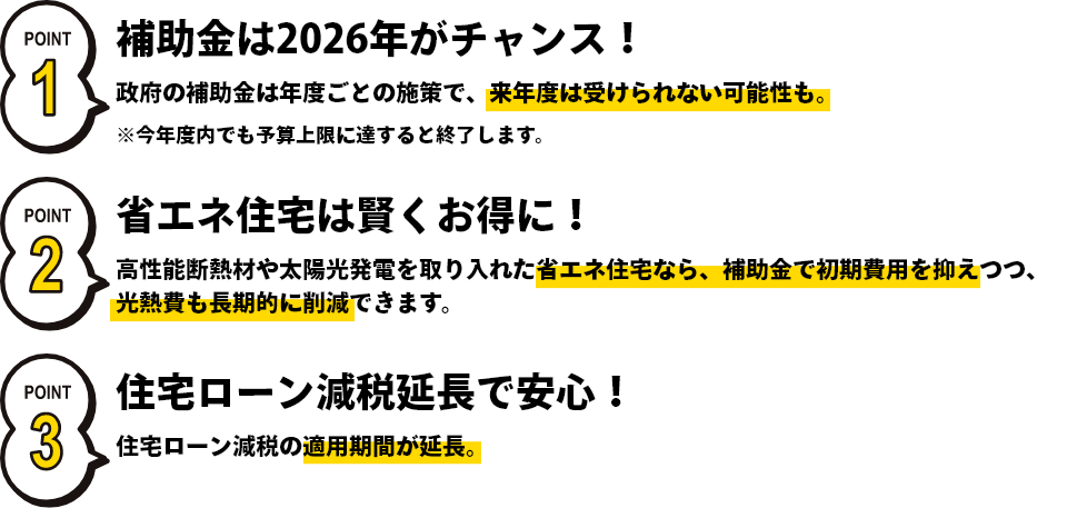 補助金は2026年がチャンス！政府の年度ごとの施策で、来年度は受けられない可能性も。省エネ住宅は賢くお得に！高性能断熱材を取り入れた省エネ住宅なら、補助金で初期費用を抑えつつ、光熱費も長期的に削減できます。住宅ローン減税延長で安心！住宅ローン減税の適用期間が延長。