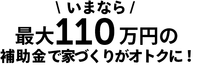 いまなら最大110万円の補助金で家づくりがオトクに
